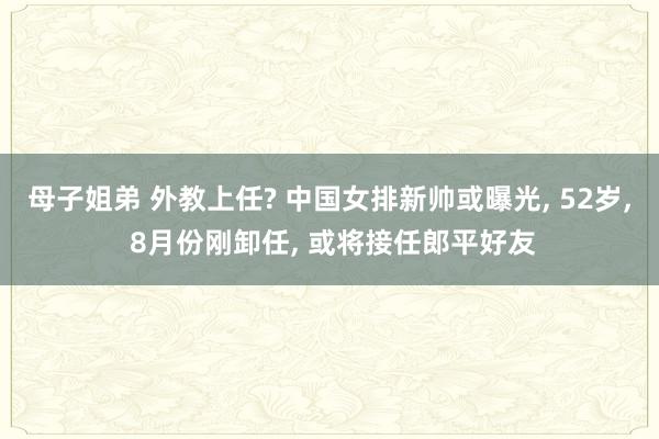 母子姐弟 外教上任? 中国女排新帅或曝光， 52岁， 8月份刚卸任， 或将接任郎平好友