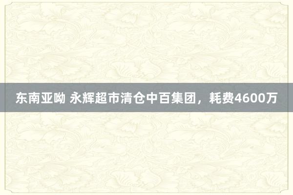 东南亚呦 永辉超市清仓中百集团，耗费4600万