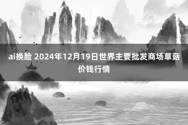 ai换脸 2024年12月19日世界主要批发商场草菇价钱行情