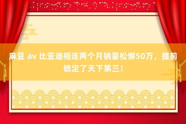 麻豆 av 比亚迪相连两个月销量松懈50万，提前锁定了天下第三！