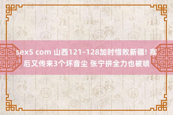 sex5 com 山西121-128加时惜败新疆! 赛后又传来3个坏音尘 张宁拼全力也被喷