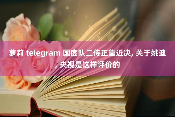 萝莉 telegram 国度队二传正靠近决， 关于姚迪， 央视是这样评价的