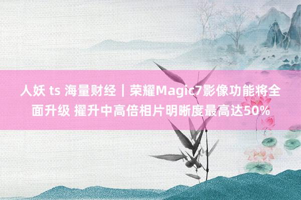 人妖 ts 海量财经｜荣耀Magic7影像功能将全面升级 擢升中高倍相片明晰度最高达50%