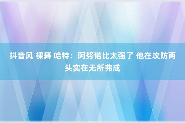 抖音风 裸舞 哈特：阿努诺比太强了 他在攻防两头实在无所弗成