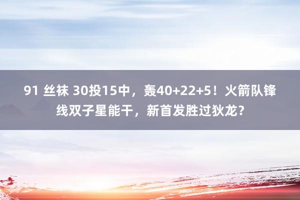 91 丝袜 30投15中，轰40+22+5！火箭队锋线双子星能干，新首发胜过狄龙？