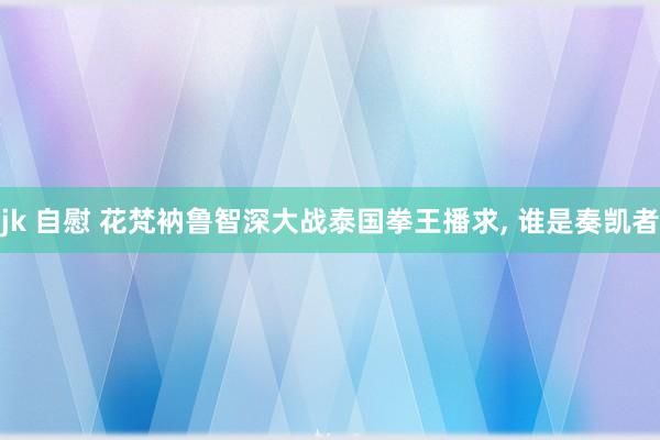 jk 自慰 花梵衲鲁智深大战泰国拳王播求， 谁是奏凯者