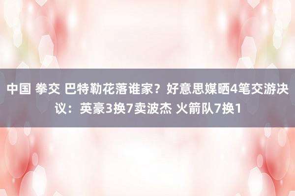 中国 拳交 巴特勒花落谁家？好意思媒晒4笔交游决议：英豪3换7卖波杰 火箭队7换1