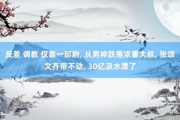 反差 调教 仅靠一部剧， 从男神跌落浓重大叔， 张颂文齐带不动， 30亿汲水漂了