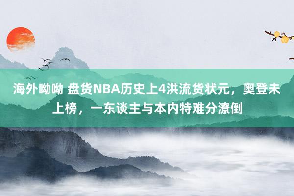 海外呦呦 盘货NBA历史上4洪流货状元，奥登未上榜，一东谈主与本内特难分潦倒