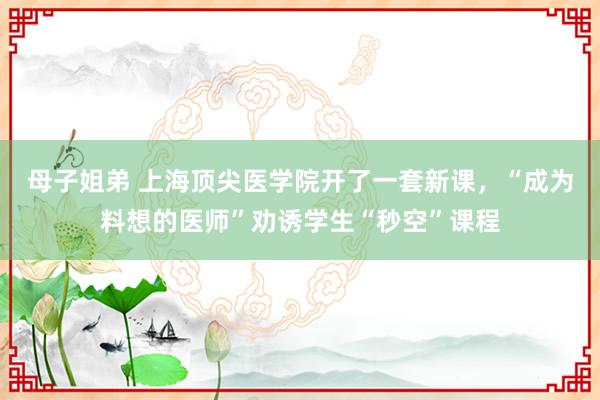 母子姐弟 上海顶尖医学院开了一套新课，“成为料想的医师”劝诱学生“秒空”课程