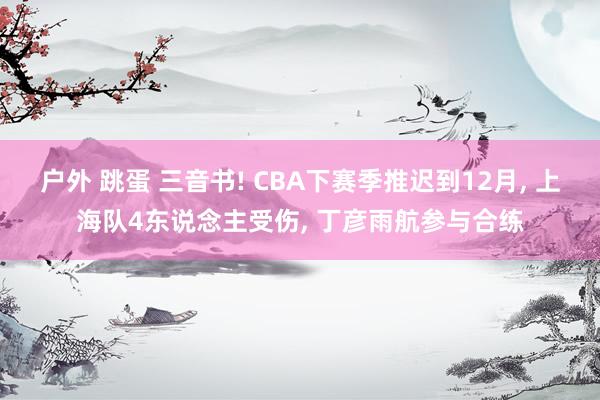 户外 跳蛋 三音书! CBA下赛季推迟到12月， 上海队4东说念主受伤， 丁彦雨航参与合练