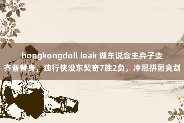 hongkongdoll leak 湖东说念主弃子变齐备替身，独行侠没东契奇7胜2负，冲冠拼图亮剑