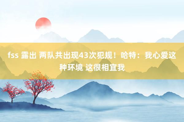 fss 露出 两队共出现43次犯规！哈特：我心爱这种环境 这很相宜我