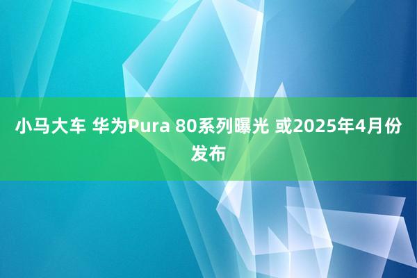 小马大车 华为Pura 80系列曝光 或2025年4月份发布