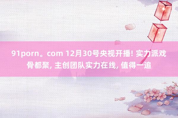 91porn。com 12月30号央视开播! 实力派戏骨都聚， 主创团队实力在线， 值得一追