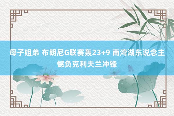 母子姐弟 布朗尼G联赛轰23+9 南湾湖东说念主憾负克利夫兰冲锋