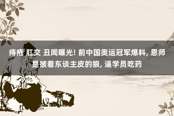 痔疮 肛交 丑闻曝光! 前中国奥运冠军爆料， 恩师是披着东谈主皮的狼， 逼学员吃药