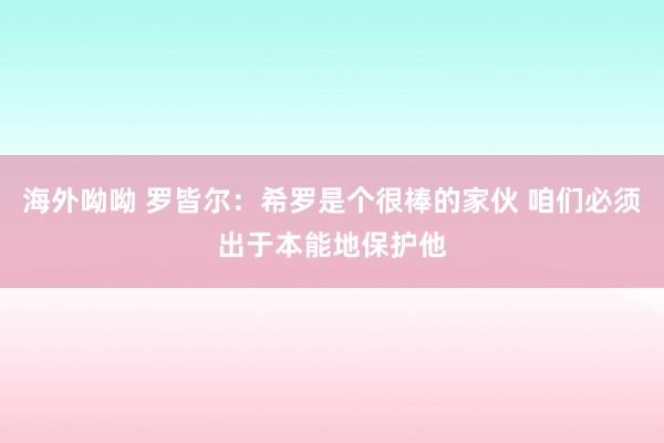 海外呦呦 罗皆尔：希罗是个很棒的家伙 咱们必须出于本能地保护他