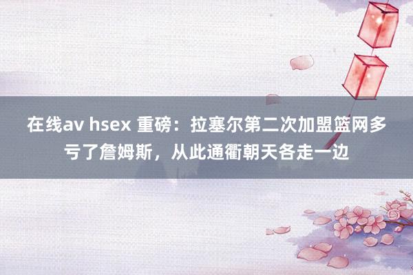 在线av hsex 重磅：拉塞尔第二次加盟篮网多亏了詹姆斯，从此通衢朝天各走一边