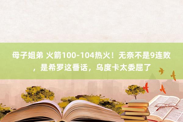 母子姐弟 火箭100-104热火！无奈不是9连败，是希罗这番话，乌度卡太委屈了