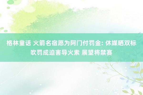 格林童话 火箭名宿愿为阿门付罚金: 休媒晒双标吹罚成迫害导火索 展望将禁赛