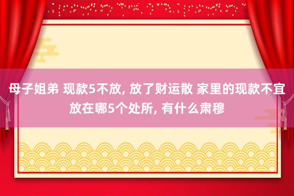 母子姐弟 现款5不放， 放了财运散 家里的现款不宜放在哪5个处所， 有什么肃穆