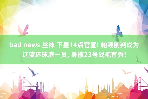 bad news 丝袜 下昼14点官宣! 帕顿剖判成为辽篮环球庭一员， 身披23号战袍首秀!