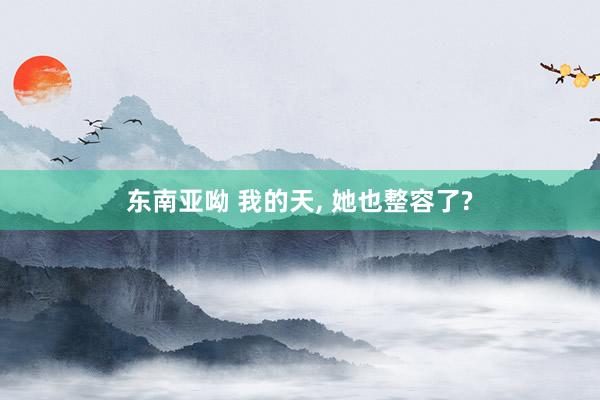 东南亚呦 我的天， 她也整容了?