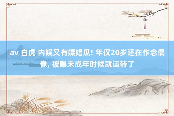 av 白虎 内娱又有嫖娼瓜! 年仅20岁还在作念偶像， 被曝未成年时候就运转了