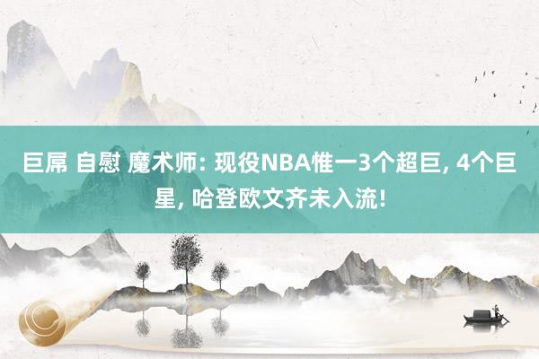 巨屌 自慰 魔术师: 现役NBA惟一3个超巨， 4个巨星， 哈登欧文齐未入流!