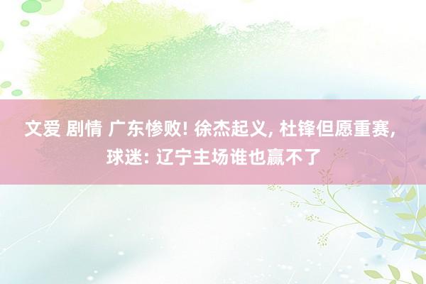 文爱 剧情 广东惨败! 徐杰起义， 杜锋但愿重赛， 球迷: 辽宁主场谁也赢不了