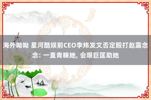 海外呦呦 星河酷娱前CEO李炜发文否定殴打赵露念念: 一直青睐她， 会艰巨匡助她