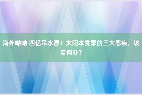 海外呦呦 四亿吊水漂！太阳本赛季的三大恶疾，该若何办？