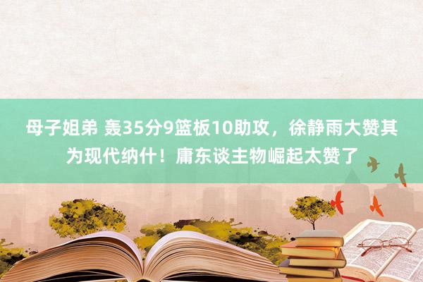 母子姐弟 轰35分9篮板10助攻，徐静雨大赞其为现代纳什！庸东谈主物崛起太赞了