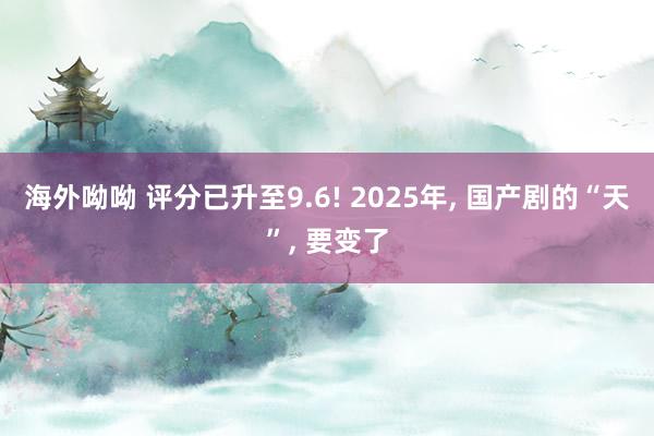 海外呦呦 评分已升至9.6! 2025年， 国产剧的“天”， 要变了