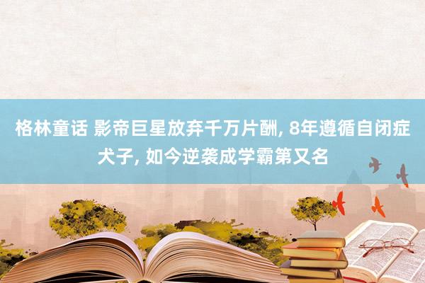 格林童话 影帝巨星放弃千万片酬， 8年遵循自闭症犬子， 如今逆袭成学霸第又名