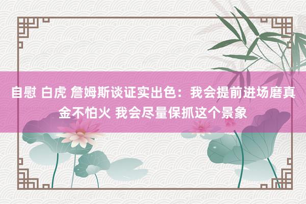 自慰 白虎 詹姆斯谈证实出色：我会提前进场磨真金不怕火 我会尽量保抓这个景象