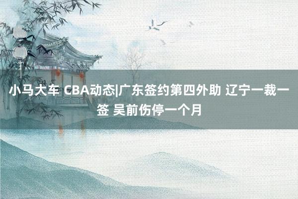 小马大车 CBA动态|广东签约第四外助 辽宁一裁一签 吴前伤停一个月