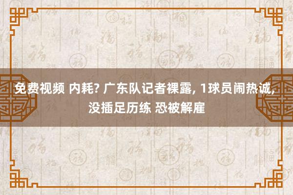 免费视频 内耗? 广东队记者裸露， 1球员闹热诚， 没插足历练 恐被解雇