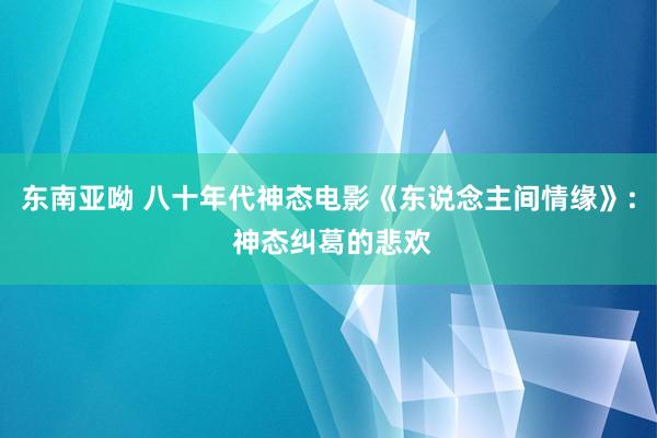 东南亚呦 八十年代神态电影《东说念主间情缘》: 神态纠葛的悲欢