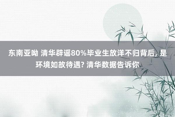 东南亚呦 清华辟谣80%毕业生放洋不归背后， 是环境如故待遇? 清华数据告诉你