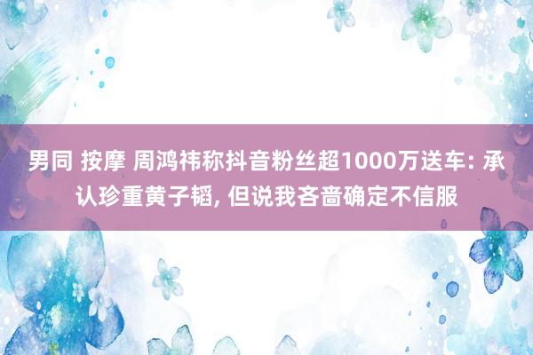 男同 按摩 周鸿祎称抖音粉丝超1000万送车: 承认珍重黄子韬， 但说我吝啬确定不信服