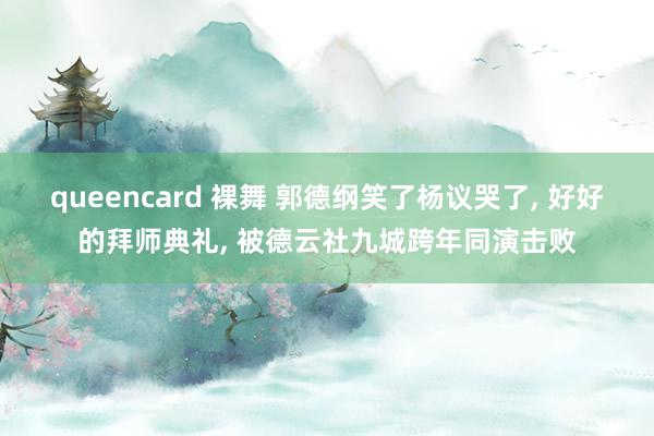 queencard 裸舞 郭德纲笑了杨议哭了， 好好的拜师典礼， 被德云社九城跨年同演击败