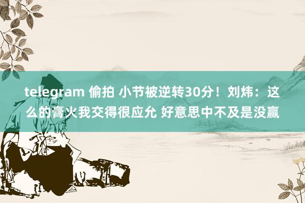 telegram 偷拍 小节被逆转30分！刘炜：这么的膏火我交得很应允 好意思中不及是没赢