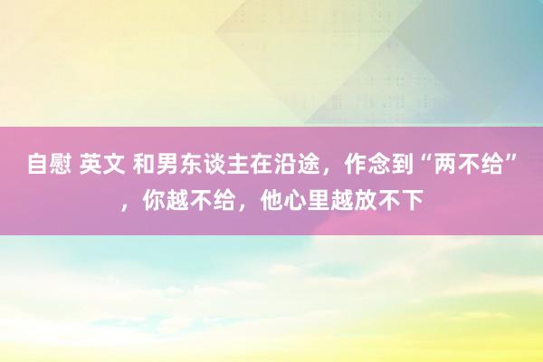 自慰 英文 和男东谈主在沿途，作念到“两不给”，你越不给，他心里越放不下