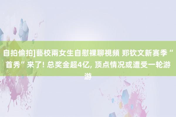 自拍偷拍]藝校兩女生自慰裸聊視頻 郑钦文新赛季“首秀”来了! 总奖金超4亿， 顶点情况或遭受一轮游