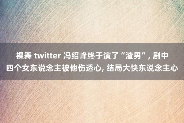 裸舞 twitter 冯绍峰终于演了“渣男”， 剧中四个女东说念主被他伤透心， 结局大快东说念主心