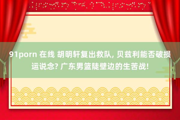 91porn 在线 胡明轩复出救队， 贝兹利能否破损运说念? 广东男篮陡壁边的生苦战!