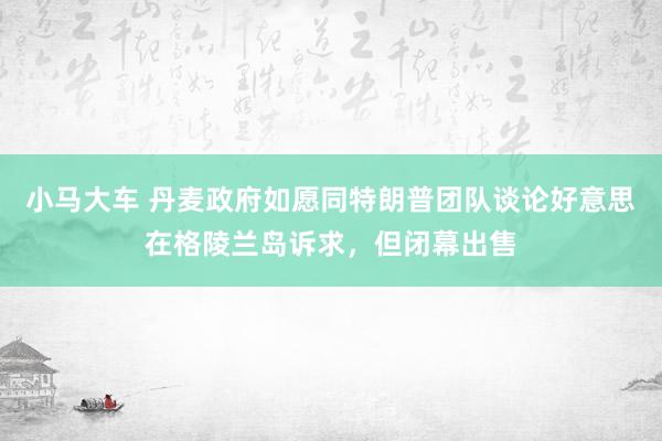 小马大车 丹麦政府如愿同特朗普团队谈论好意思在格陵兰岛诉求，但闭幕出售