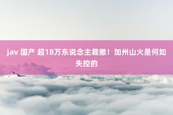 jav 国产 超18万东说念主裁撤！加州山火是何如失控的